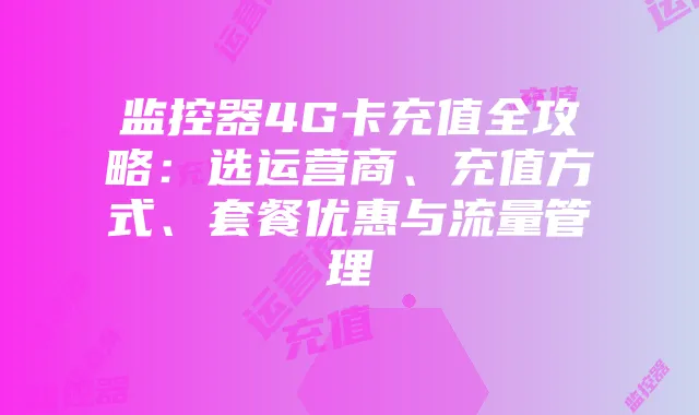 监控器4G卡充值全攻略:选运营商、充值方式、套餐优惠与流量管理