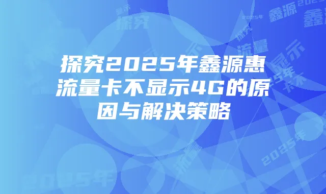 探究2025年鑫源惠流量卡不显示4G的原因与解决策略