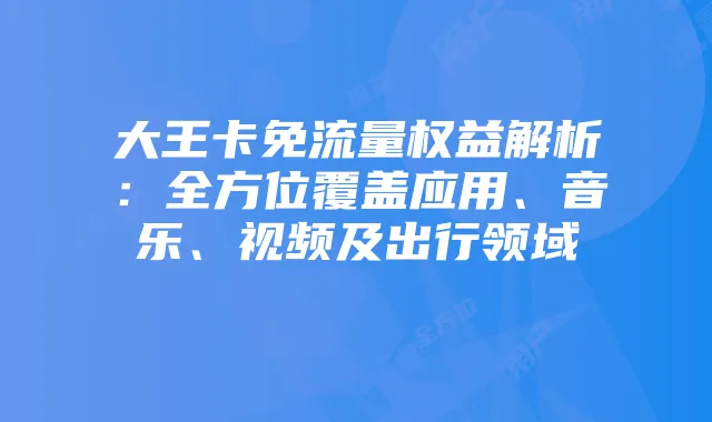 大王卡免流量权益解析:全方位覆盖应用、音乐、视频及出行领域