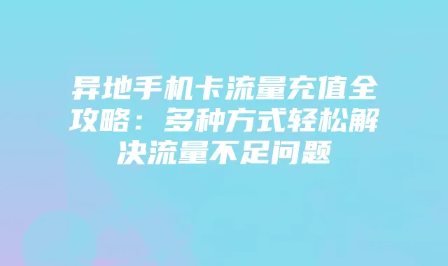 异地手机卡流量充值全攻略:多种方式轻松解决流量不足问题