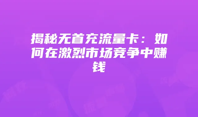 揭秘无首充流量卡：如何在激烈市场竞争中赚钱