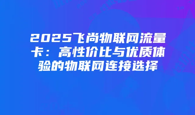 2025飞尚物联网流量卡：高性价比与优质体验的物联网连接选择
