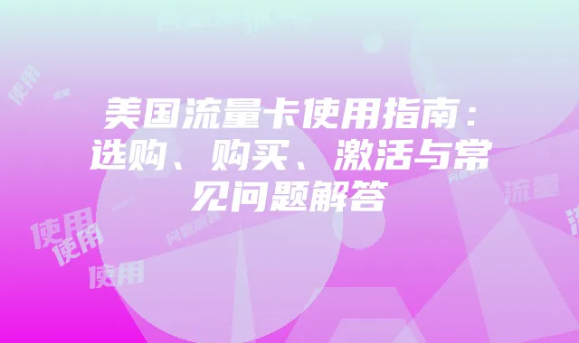 美国流量卡使用指南:选购、购买、激活与常见问题解答