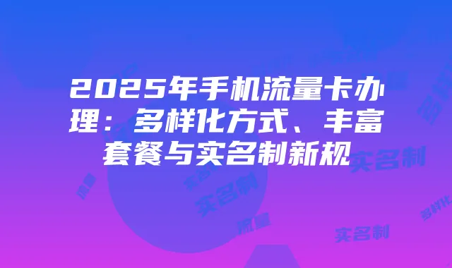 2025年手机流量卡办理：多样化方式、丰富套餐与实名制新规
