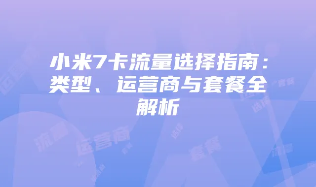小米7卡流量选择指南:类型、运营商与套餐全解析