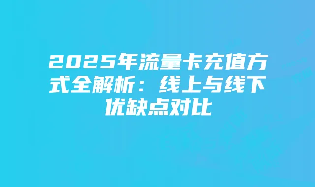 2025年流量卡充值方式全解析：线上与线下优缺点对比