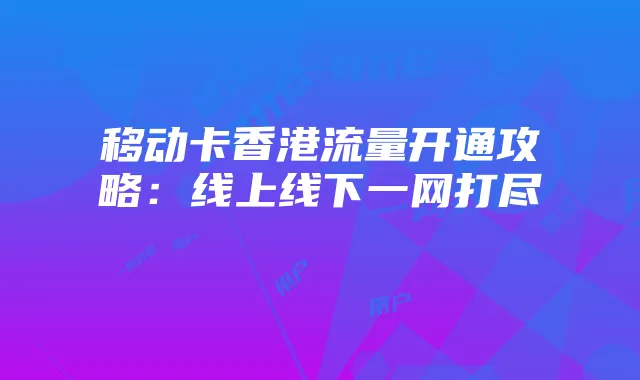 移动卡香港流量开通攻略：线上线下一网打尽