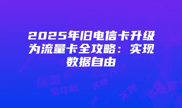 2025年旧电信卡升级为流量卡全攻略：实现数据自由