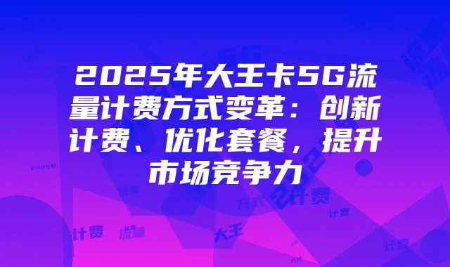2025年大王卡5G流量计费方式变革：创新计费、优化套餐，提升市场竞争力