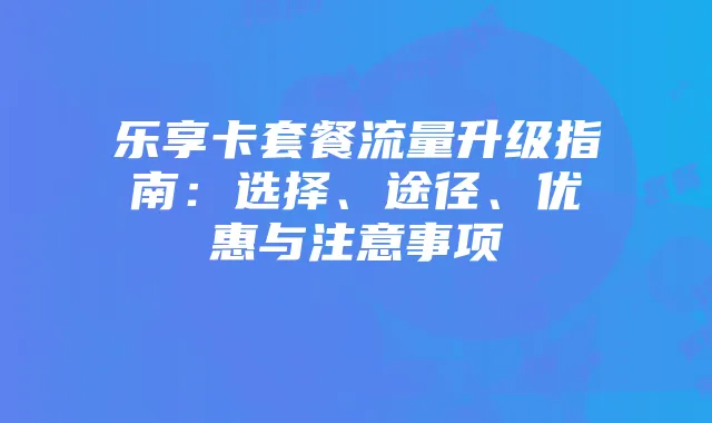 乐享卡套餐流量升级指南：选择、途径、优惠与注意事项