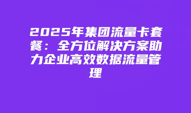 2025年集团流量卡套餐:全方位解决方案助力企业高效数据流量管理