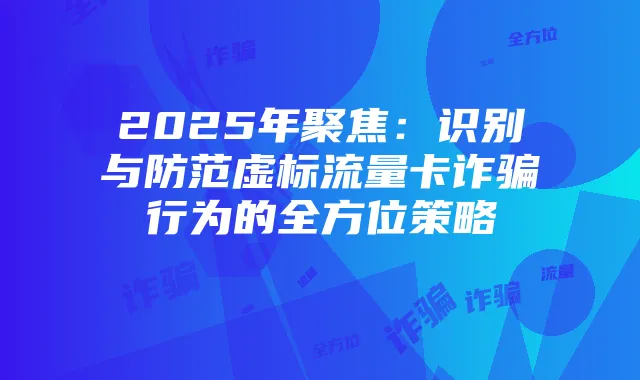 2025年聚焦：识别与防范虚标流量卡诈骗行为的全方位策略