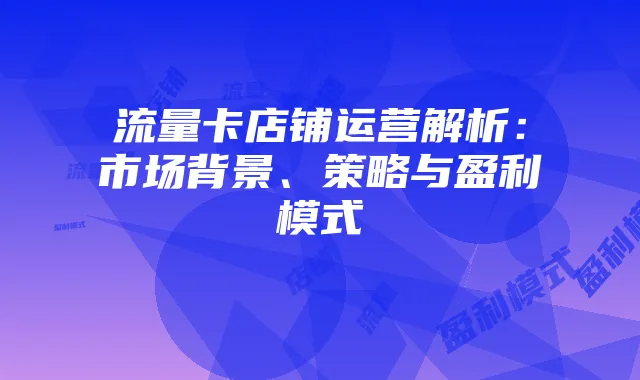 流量卡店铺运营解析:市场背景、策略与盈利模式
