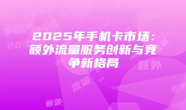 2025年手机卡市场：额外流量服务创新与竞争新格局