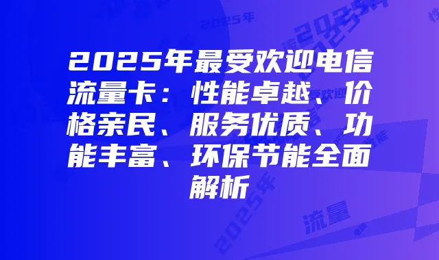 2025年最受欢迎电信流量卡:性能卓越、价格亲民、服务优质、功能丰富、环保节能全面解析