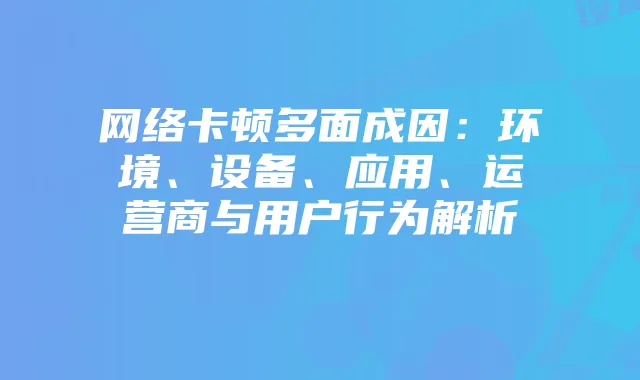 网络卡顿多面成因:环境、设备、应用、运营商与用户行为解析