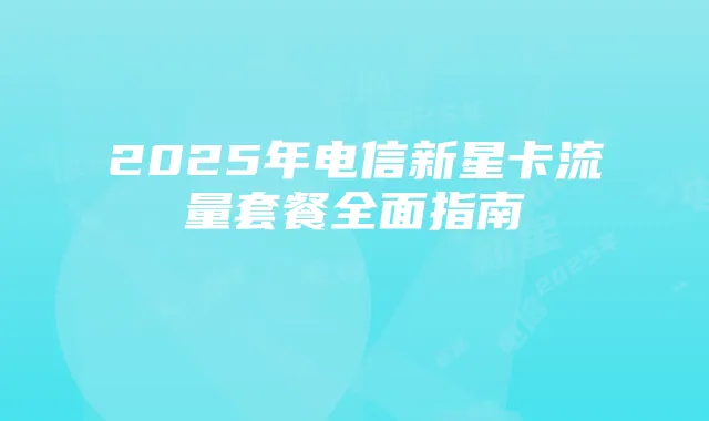 2025年电信新星卡流量套餐全面指南