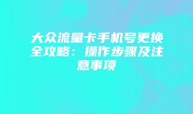 大众流量卡手机号更换全攻略:操作步骤及注意事项