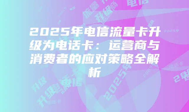 2025年电信流量卡升级为电话卡：运营商与消费者的应对策略全解析