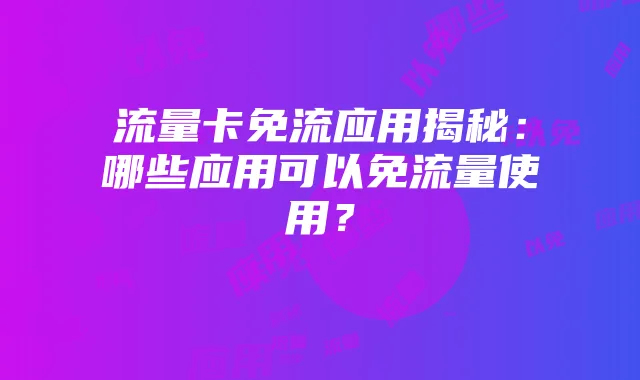 流量卡免流应用揭秘:哪些应用可以免流量使用?