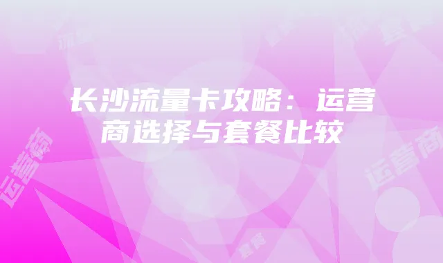 长沙流量卡攻略:运营商选择与套餐比较