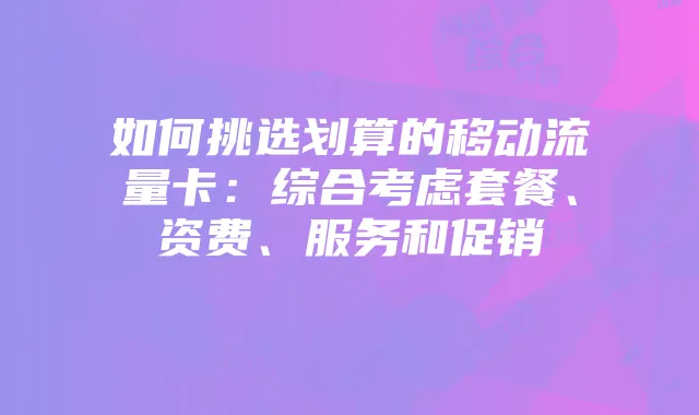 如何挑选划算的移动流量卡:综合考虑套餐、资费、服务和促销