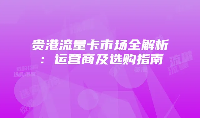 贵港流量卡市场全解析:运营商及选购指南