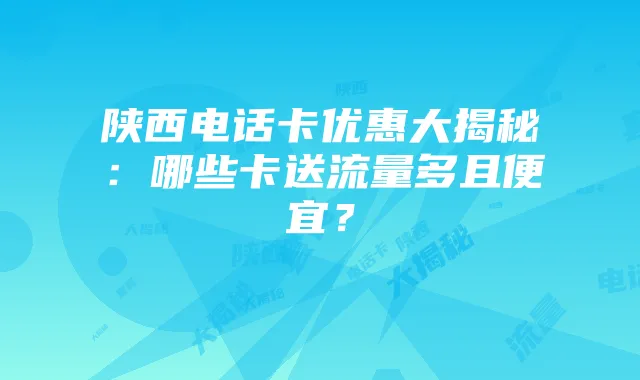 陕西电话卡优惠大揭秘:哪些卡送流量多且便宜?