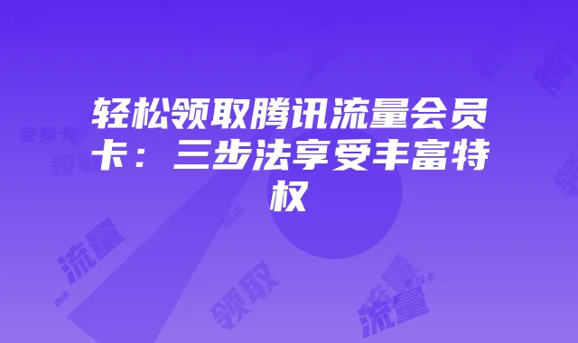 轻松领取腾讯流量会员卡：三步法享受丰富特权