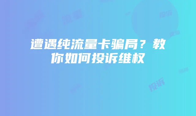 遭遇纯流量卡骗局?教你如何投诉维权