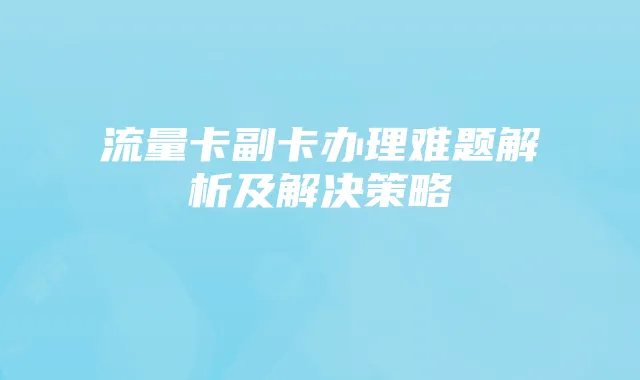 流量卡副卡办理难题解析及解决策略