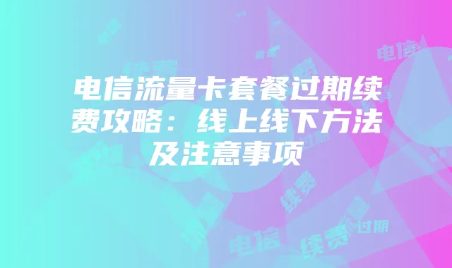 电信流量卡套餐过期续费攻略：线上线下方法及注意事项