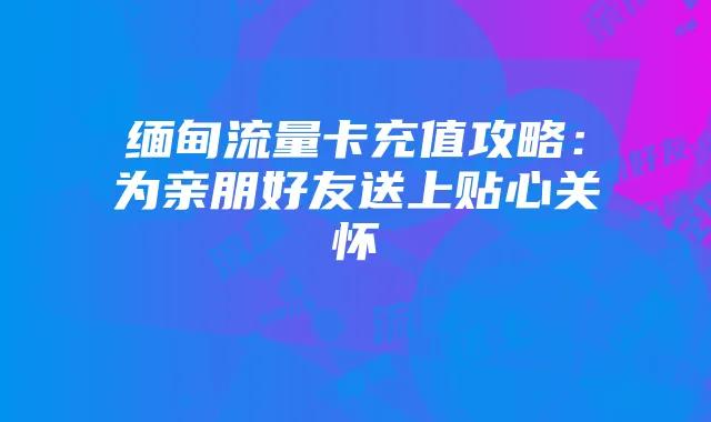 缅甸流量卡充值攻略:为亲朋好友送上贴心关怀