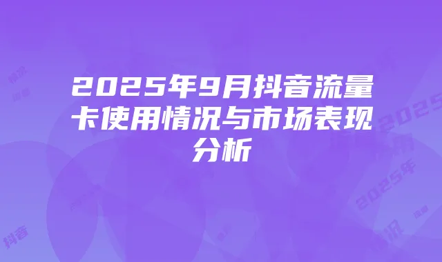 2025年9月抖音流量卡使用情况与市场表现分析