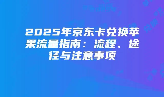 2025年京东卡兑换苹果流量指南：流程、途径与注意事项