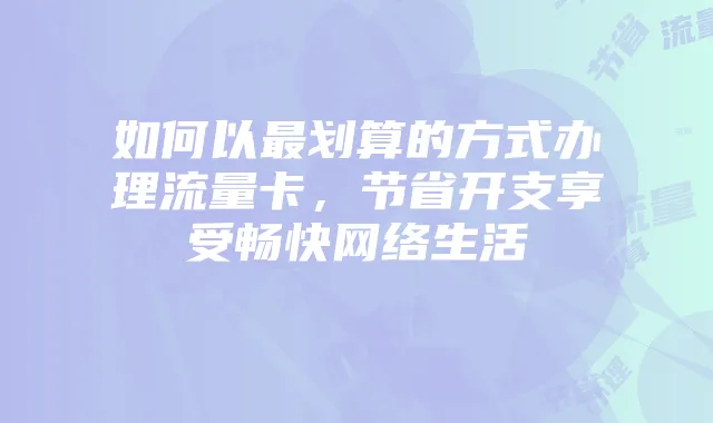如何以最划算的方式办理流量卡，节省开支享受畅快网络生活