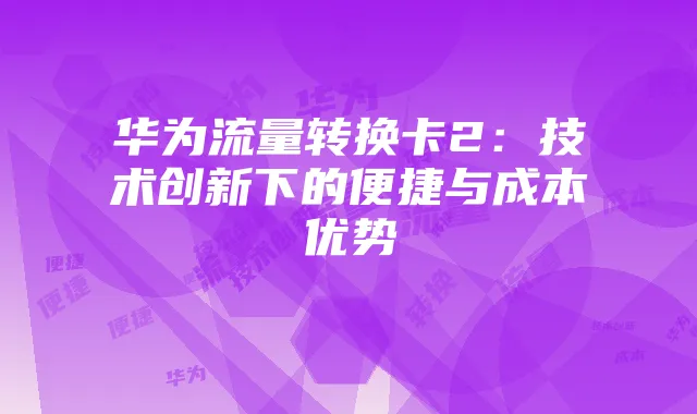 华为流量转换卡2:技术创新下的便捷与成本优势