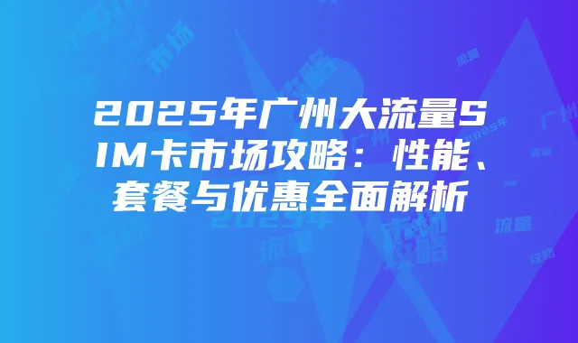 2025年广州大流量SIM卡市场攻略：性能、套餐与优惠全面解析