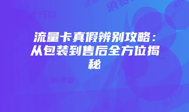 流量卡真假辨别攻略:从包装到售后全方位揭秘