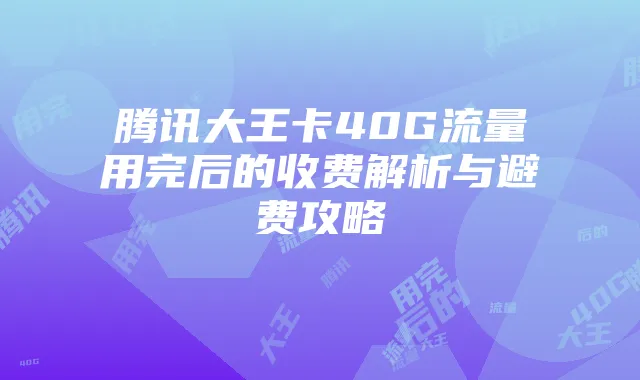 腾讯大王卡40G流量用完后的收费解析与避费攻略