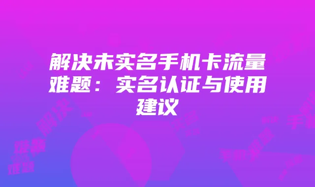 解决未实名手机卡流量难题:实名认证与使用建议