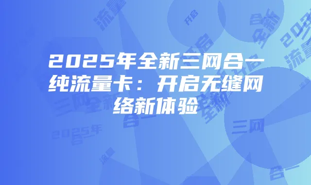2025年全新三网合一纯流量卡:开启无缝网络新体验