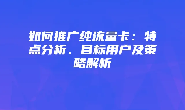 如何推广纯流量卡:特点分析、目标用户及策略解析