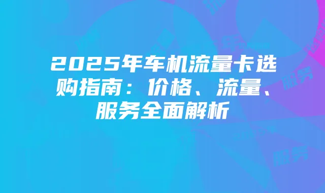 2025年车机流量卡选购指南:价格、流量、服务全面解析