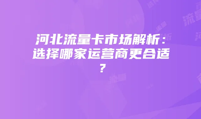 河北流量卡市场解析:选择哪家运营商更合适?