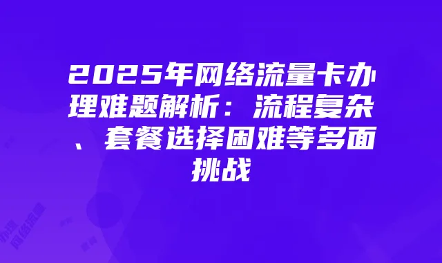 2025年网络流量卡办理难题解析：流程复杂、套餐选择困难等多面挑战