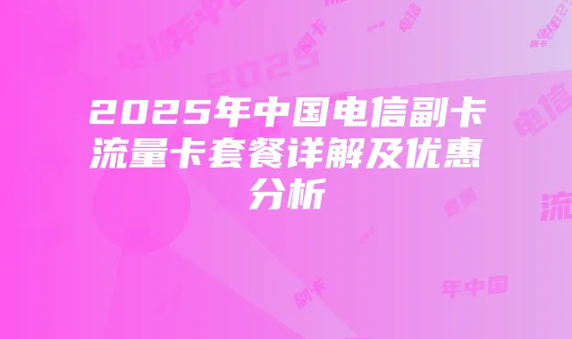 2025年中国电信副卡流量卡套餐详解及优惠分析