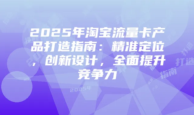 2025年淘宝流量卡产品打造指南:精准定位,创新设计,全面提升竞争力