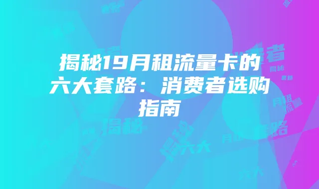 揭秘19月租流量卡的六大套路:消费者选购指南