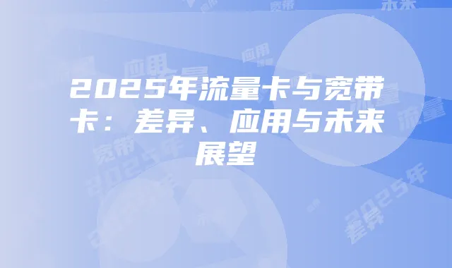 2025年流量卡与宽带卡：差异、应用与未来展望